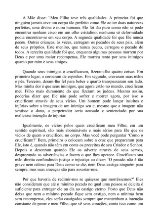 A Mãe disse: “Meu Filho teve três qualidades. A primeira foi que
ninguém jamais teve um corpo tão perfeito como Ele ao ter duas naturezas
perfeitas, uma divina e outra humana. Ele foi tão puro como não se pode
encontrar nenhum cisco em um olho cristalino; nenhuma só deformidade
podia encontrar-se em seu corpo. A segunda qualidade foi que Ele nunca
pecou. Outras crianças, às vezes, carregam os pecados de seus pais, além
de seus próprios. Este menino, que nunca pecou, carregou o pecado de
todos. A terceira qualidade foi que, enquanto algumas pessoas morrem por
Deus e por uma maior recompensa, Ele morreu tanto por seus inimigos
quanto por mim e seus amigos.

     Quando seus inimigos o crucificaram, fizeram-lhe quatro coisas. Em
primeiro lugar, o coroaram de espinhos. Em segundo, cravaram suas mãos
e pés. Terceiro, deram-lhe fel para beber e quarto transpassaram seu lado.
Mas minha dor é que seus inimigos, que agora estão no mundo, crucificam
meu Filho mais duramente do que fizeram os judeus. Mesmo assim,
poderias dizer que Ele não pode sofrer e morrer agora, por isso o
crucificam através de seus vícios. Um homem pode lançar insultos e
injúrias sobre a imagem de um inimigo seu e, mesmo que a imagem não
sentisse o dano, o perpetrador seria acusado e sentenciado por sua
maliciosa intenção de injuriar.

     Igualmente, os vícios pelos quais crucificam meu Filho, em um
sentido espiritual, são mais abomináveis e mais sérios para Ele que os
vícios de quem o crucificou no corpo. Mas você pode perguntar ‘Como o
crucificam?’ Bem, primeiro o colocam sobre a cruz que prepararam para
Ele, isto é, quando não têm em conta os preceitos de seu Criador e Senhor.
Depois o desonram quando Ele os adverte através de seus servos,
desprezando as advertências e fazem o que lhes apetece. Crucificam sua
mão direita confundindo justiça e injustiça ao dizer: ‘O pecado não é tão
grave nem odioso para Deus como se diz, nem Deus castiga ninguém para
sempre, mas suas ameaças são para assustar-nos.

     Por que haveria de redimir-nos se quisesse que morrêssemos?’ Eles
não consideram que até o mínimo pecado no qual uma pessoa se deleita é
suficiente para entregar ele ou ela ao castigo eterno. Posto que Deus não
deixa que nem o mínimo pecado fique sem castigo, nem o mínimo bem
sem recompensa, eles serão castigados sempre que mantenham a intenção
constante de pecar e meu Filho, que vê seus corações, conta isso como um
 