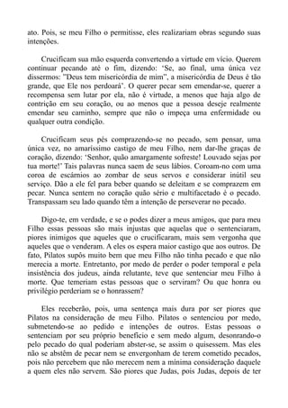 ato. Pois, se meu Filho o permitisse, eles realizariam obras segundo suas
intenções.

    Crucificam sua mão esquerda convertendo a virtude em vício. Querem
continuar pecando até o fim, dizendo: ‘Se, ao final, uma única vez
dissermos: ”Deus tem misericórdia de mim”, a misericórdia de Deus é tão
grande, que Ele nos perdoará’. O querer pecar sem emendar-se, querer a
recompensa sem lutar por ela, não é virtude, a menos que haja algo de
contrição em seu coração, ou ao menos que a pessoa deseje realmente
emendar seu caminho, sempre que não o impeça uma enfermidade ou
qualquer outra condição.

    Crucificam seus pés comprazendo-se no pecado, sem pensar, uma
única vez, no amaríssimo castigo de meu Filho, nem dar-lhe graças de
coração, dizendo: ‘Senhor, quão amargamente sofreste! Louvado sejas por
tua morte!’ Tais palavras nunca saem de seus lábios. Coroam-no com uma
coroa de escárnios ao zombar de seus servos e considerar inútil seu
serviço. Dão a ele fel para beber quando se deleitam e se comprazem em
pecar. Nunca sentem no coração quão sério e multifacetado é o pecado.
Transpassam seu lado quando têm a intenção de perseverar no pecado.

     Digo-te, em verdade, e se o podes dizer a meus amigos, que para meu
Filho essas pessoas são mais injustas que aquelas que o sentenciaram,
piores inimigos que aqueles que o crucificaram, mais sem vergonha que
aqueles que o venderam. A eles os espera maior castigo que aos outros. De
fato, Pilatos supôs muito bem que meu Filho não tinha pecado e que não
merecia a morte. Entretanto, por medo de perder o poder temporal e pela
insistência dos judeus, ainda relutante, teve que sentenciar meu Filho à
morte. Que temeriam estas pessoas que o serviram? Ou que honra ou
privilégio perderiam se o honrassem?

     Eles receberão, pois, uma sentença mais dura por ser piores que
Pilatos na consideração de meu Filho. Pilatos o sentenciou por medo,
submetendo-se ao pedido e intenções de outros. Estas pessoas o
sentenciam por seu próprio benefício e sem medo algum, desonrando-o
pelo pecado do qual poderiam abster-se, se assim o quisessem. Mas eles
não se abstêm de pecar nem se envergonham de terem cometido pecados,
pois não percebem que não merecem nem a mínima consideração daquele
a quem eles não servem. São piores que Judas, pois Judas, depois de ter
 