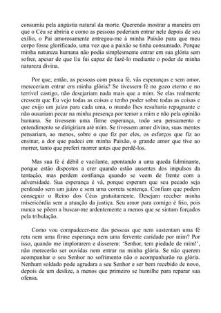 consumiu pela angústia natural da morte. Querendo mostrar a maneira em
que o Céu se abriria e como as pessoas poderiam entrar nele depois de seu
exílio, o Pai amorosamente entregou-me à minha Paixão para que meu
corpo fosse glorificado, uma vez que a paixão se tinha consumado. Porque
minha natureza humana não podia simplesmente entrar em sua glória sem
sofrer, apesar de que Eu fui capaz de fazê-lo mediante o poder de minha
natureza divina.

     Por que, então, as pessoas com pouca fé, vãs esperanças e sem amor,
mereceriam entrar em minha glória? Se tivessem fé no gozo eterno e no
terrível castigo, não desejariam nada mais que a mim. Se elas realmente
cressem que Eu vejo todas as coisas e tenho poder sobre todas as coisas e
que exijo um juízo para cada uma, o mundo lhes resultaria repugnante e
não ousariam pecar na minha presença por temor a mim e não pela opinião
humana. Se tivessem uma firme esperança, todo seu pensamento e
entendimento se dirigiriam até mim. Se tivessem amor divino, suas mentes
pensariam, ao menos, sobre o que fiz por eles, os esforços que fiz ao
ensinar, a dor que padeci em minha Paixão, o grande amor que tive ao
morrer, tanto que preferi morrer antes que perdê-los.

     Mas sua fé é débil e vacilante, apontando a uma queda fulminante,
porque estão dispostos a crer quando estão ausentes dos impulsos da
tentação, mas perdem confiança quando se veem de frente com a
adversidade. Sua esperança é vã, porque esperam que seu pecado seja
perdoado sem um juízo e sem uma correta sentença. Confiam que podem
conseguir o Reino dos Céus gratuitamente. Desejam receber minha
misericórdia sem a atuação da justiça. Seu amor para comigo é frio, pois
nunca se põem a buscar-me ardentemente a menos que se sintam forçados
pela tribulação.

     Como vou compadecer-me das pessoas que nem sustentam uma fé
reta nem uma firme esperança nem uma fervente caridade por mim? Por
isso, quando me implorarem e disserem: ‘Senhor, tem piedade de mim!’,
não merecerão ser ouvidas nem entrar na minha glória. Se não querem
acompanhar o seu Senhor no sofrimento não o acompanharão na glória.
Nenhum soldado pode agradara a seu Senhor e ser bem recebido de novo,
depois de um deslize, a menos que primeiro se humilhe para reparar sua
ofensa.
 