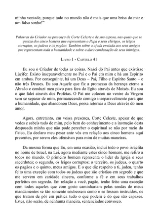 minha vontade, porque tudo no mundo não é mais que uma brisa do mar e
um falso sonho!”


Palavras do Criador na presença da Corte Celeste e de sua esposa, nas quais que se
    queixa dos cinco homens que representam o Papa e seus clérigos, os leigos
 corruptos, os judeus e os pagãos. Também sobre a ajuda enviada aos seus amigos
 que representam toda a humanidade e sobre a dura condenação de seus inimigos.

                             LIVRO 1 - CAPÍTULO 41

    Eu sou o Criador de todas as coisas. Nasci do Pai antes que existisse
Lúcifer. Existo inseparavelmente no Pai e o Pai em mim e há um Espírito
em ambos. Por conseguinte, há um Deus – Pai, Filho e Espírito Santo – e
não três Deuses. Eu sou Aquele que fiz a promessa da herança eterna a
Abraão e conduzi meu povo para fora do Egito através de Moisés. Eu sou
o que falei através dos Profetas. O Pai me colocou no ventre da Virgem
sem se separar de mim, permanecendo comigo inseparavelmente para que
a humanidade, que abandonou Deus, possa retornar a Deus através do meu
amor.

     Agora, entretanto, em vossa presença, Corte Celeste, apesar de que
vedes e sabeis tudo de mim, pelo bem do conhecimento e a instrução desta
desposada minha que não pode perceber o espiritual se não por meio do
físico, Eu declaro meu pesar ante vós em relação aos cinco homens aqui
presentes, por serem eles ofensivos para mim de muitas maneiras.

     Da mesma forma que Eu, em uma ocasião, incluí todo o povo israelita
no nome de Israel, na Lei, agora mediante estes cinco homens, me refiro a
todos no mundo. O primeiro homem representa o líder da Igreja e seus
sacerdotes; o segundo, os leigos corruptos; o terceiro, os judeus, o quarto
os pagãos e o quinto, meus amigos. E o que diz respeito a ti, judeu, tenho
feito uma exceção com todos os judeus que são cristãos em segredo e que
me servem em caridade sincera, conforme a fé e em seus trabalhos
perfeitos em segredo. Em relação a você, pagão, tenho feito uma exceção
com todos aqueles que com gosto caminhariam pelas sendas de meus
mandamentos se tão somente soubessem como e se fossem instruídos, os
que tratam de pôr em prática tudo o que podem e do que são capazes.
Estes, não serão, de nenhuma maneira, sentenciados convosco.
 
