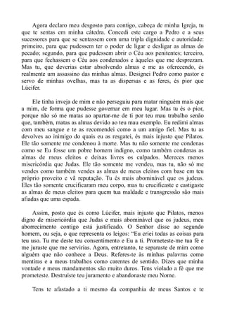 Agora declaro meu desgosto para contigo, cabeça de minha Igreja, tu
que te sentas em minha cátedra. Concedi este cargo a Pedro e a seus
sucessores para que se sentassem com uma tripla dignidade e autoridade:
primeiro, para que pudessem ter o poder de ligar e desligar as almas do
pecado; segundo, para que pudessem abrir o Céu aos penitentes; terceiro,
para que fechassem o Céu aos condenados e àqueles que me desprezam.
Mas tu, que deverias estar absolvendo almas e me as oferecendo, és
realmente um assassino das minhas almas. Designei Pedro como pastor e
servo de minhas ovelhas, mas tu as dispersas e as feres, és pior que
Lúcifer.

     Ele tinha inveja de mim e não perseguiu para matar ninguém mais que
a mim, de forma que pudesse governar em meu lugar. Mas tu és o pior,
porque não só me matas ao apartar-me de ti por teu mau trabalho senão
que, também, matas as almas devido ao teu mau exemplo. Eu redimi almas
com meu sangue e te as recomendei como a um amigo fiel. Mas tu as
devolves ao inimigo do quais eu as resgatei, és mais injusto que Pilatos.
Ele tão somente me condenou à morte. Mas tu não somente me condenas
como se Eu fosse um pobre homem indigno, como também condenas as
almas de meus eleitos e deixas livres os culpados. Mereces menos
misericórdia que Judas. Ele tão somente me vendeu, mas tu, não só me
vendes como também vendes as almas de meus eleitos com base em teu
próprio proveito e vã reputação. Tu és mais abominável que os judeus.
Eles tão somente crucificaram meu corpo, mas tu crucificaste e castigaste
as almas de meus eleitos para quem tua maldade e transgressão são mais
afiadas que uma espada.

    Assim, posto que és como Lúcifer, mais injusto que Pilatos, menos
digno de misericórdia que Judas e mais abominável que os judeus, meu
aborrecimento contigo está justificado. O Senhor disse ao segundo
homem, ou seja, o que representa os leigos: “Eu criei todas as coisas para
teu uso. Tu me deste teu consentimento e Eu a ti. Prometeste-me tua fé e
me juraste que me servirias. Agora, entretanto, te separaste de mim como
alguém que não conhece a Deus. Referes-te às minhas palavras como
mentiras e a meus trabalhos como carentes de sentido. Dizes que minha
vontade e meus mandamentos são muito duros. Tens violado a fé que me
prometeste. Destruíste teu juramento e abandonaste meu Nome.

    Tens te afastado a ti mesmo da companhia de meus Santos e te
 