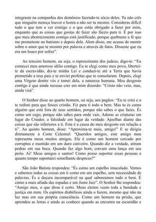 integraste na companhia dos demônios fazendo-te sócio deles. Tu não crês
que ninguém mereça louvor e honra a não ser tu mesmo. Consideras difícil
tudo o que tem a ver comigo e o que estás obrigado a fazer por mim,
enquanto que as coisas que gostas de fazer são fáceis para ti. É por isso
que meu aborrecimento contigo está justificado, porque quebraste a fé que
me prometeste no batismo e depois dele. Alem disso, me acusas de mentir
sobre o amor que te mostrei por palavra e através de fatos. Disseste que eu
era um louco por sofrer”.

    Ao terceiro homem, ou seja, o representante dos judeus, digo-te: “Eu
comecei meu amoroso idílio contigo. Eu te elegi como meu povo, libertei-
te da escravidão, dei-te minha Lei e conduzi-te até a Terra que havia
prometido a teus pais e te enviei profetas que te consolaram. Depois, elegi
uma Virgem dentre vós e tomei dela, a natureza humana. Meu desgosto
contigo é que ainda recusas crer em mim dizendo: “Cristo não veio, mas,
ainda virá”.

     O Senhor disse ao quarto homem, ou seja, aos pagãos: “Eu te criei e o
te redimi para que fosses cristão. Fiz para ti todo o bem. Mas tu és como
alguém que está fora de seus sentidos, porque não sabes o que fazes. És
como um cego, porque não sabes para onde vais. Adoras as criaturas em
lugar do Criador, a falsidade em lugar da verdade. Ajoelhas diante das
coisas que são inferiores a ti. Esta é a causa do meu desgosto em relação a
ti”. Ao quinto homem, disse: “Aproxima-te mais, amigo!” E se dirigiu
diretamente à Corte Celestial: “Queridos amigos, este amigo meu
representa meus muitos amigos. Ele é como um homem cercado por
corruptos e mantido em um duro cativeiro. Quando diz a verdade, atiram
pedras em sua boca. Quando faz algo bom, cravam uma lança em seu
peito. Ai! Meus amigos e santos! Como posso suportar essas pessoas e
quanto tempo suportarei semelhante desprezo?”

     São João Batista respondeu: “És como um espelho imaculado. Vemos
e sabemos todas as coisas em ti como em um espelho, sem necessidade de
palavras. És a doçura incomparável na qual saboreamos todo o bem. É
como a mais afiada das espadas e um Justo Juiz”. O Senhor lhe respondeu:
“Amigo meu, o que disse é certo. Meus eleitos veem toda a bondade e
justiça em mim. Os espíritos diabólicos ainda o fazem, mesmo que não na
luz mas em sua própria consciência. Como um homem na prisão, que
aprendeu as letras e ainda as conhece quando as encontra na escuridão e
 