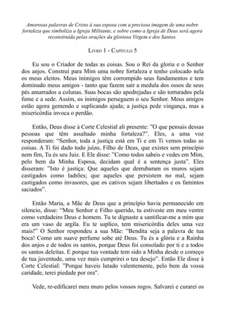 Amorosas palavras de Cristo à sua esposa com a preciosa imagem de uma nobre
fortaleza que simboliza a Igreja Militante, e sobre como a Igreja de Deus será agora
            reconstruída pelas orações da gloriosa Virgem e dos Santos.

                              LIVRO 1 - CAPÍTULO 5

    Eu sou o Criador de todas as coisas. Sou o Rei da gloria e o Senhor
dos anjos. Construí para Mim uma nobre fortaleza e tenho colocado nela
os meus eleitos. Meus inimigos têm corrompido seus fundamentos e tem
dominado meus amigos - tanto que fazem sair a medula dos ossos de seus
pés amarrados a colunas. Suas bocas são apedrejadas e são torturados pela
fome e a sede. Assim, os inimigos perseguem o seu Senhor. Meus amigos
estão agora gemendo e suplicando ajuda; a justiça pede vingança, mas a
misericórdia invoca o perdão.

     Então, Deus disse à Corte Celestial ali presente: ”O que pensais dessas
pessoas que têm assaltado minha fortaleza?”. Eles, a uma voz
responderam: “Senhor, toda a justiça está em Ti e em Ti vemos todas as
coisas. A Ti foi dado todo juízo, Filho de Deus, que existes sem princípio
nem fim, Tu és seu Juiz. E Ele disse: ”Como todos sabeis e vedes em Mim,
pelo bem da Minha Esposa, decidam qual é a sentença justa”. Eles
disseram: ”Isto é justiça: Que aqueles que derrubaram os muros sejam
castigados como ladrões; que aqueles que persistem no mal, sejam
castigados como invasores, que os cativos sejam libertados e os famintos
saciados”.

     Então Maria, a Mãe de Deus que a princípio havia permanecido em
silencio, disse: “Meu Senhor e Filho querido, tu estiveste em meu ventre
como verdadeiro Deus e homem. Tu te dignaste a santificar-me a mim que
era um vaso de argila. Eu te suplico, tem misericórdia deles uma vez
mais!” O Senhor respondeu a sua Mãe: ”Bendita seja a palavra de tua
boca! Como um suave perfume sobe até Deus. Tu és a glória e a Rainha
dos anjos e de todos os santos, porque Deus foi consolado por ti e a todos
os santos deleitas. E porque tua vontade tem sido a Minha desde o começo
de tua juventude, uma vez mais cumprirei o teu desejo”. Então Ele disse à
Corte Celestial: ”Porque haveis lutado valentemente, pelo bem da vossa
caridade, terei piedade por ora".

    Vede, re-edificarei meu muro pelos vossos rogos. Salvarei e curarei os
 
