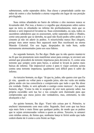 submeteram, serão separados deles. Sua classe e propriedade cairão nas
mãos de outros e eles herdarão a eterna vergonha em lugar de sua posição
privilegiada.

     Suas mitras afundarão no barro do inferno e eles mesmos nunca se
levantarão dali. Por isso, a honra e o orgulho que alcançaram sobre outros
aqui na terra os afundarão no inferno tão profundamente, mais que os
demais e será impossível levantar-se. Suas extremidades, ou seja, todos os
sacerdotes aduladores que os assessoram, serão separados deles e ilhados,
como uma parede que se derruba, na qual não ficará pedra sobre pedra e o
cimento já não irá aderir às pedras. A misericórdia nunca lhes chegará,
porque meu amor nunca lhes aquecerá nem lhes recolocará na eterna
Mansão Celestial. Em seu lugar, despojados de todo bem, serão
eternamente atormentados junto aos seus líderes.

     Ao segundo homem, Eu lhe digo: Dado que tu não queres manter-te
na fé que me prometeste nem manifestar amor para comigo, te enviarei um
animal que procederá da torrente impetuosa para devorar-te. E, como uma
torrente que sempre corre para baixo, o animal te levará às partes mais
baixas do inferno. Tão impossível como é para ti viajar corrente acima
contra uma torrente impetuosa, igualmente será difícil para ti subir do
inferno.

     Ao terceiro homem, eu digo: ‘Já que tu, judeu, não queres crer que Eu
já vim, quando eu voltar para o segundo juízo, não me verás em minha
glória senão em tua consciência e comprovarás que tudo o que lhe disse
era verdade. Então, te será aplicado o castigo como mereces’. Ao quarto
homem, digo: ‘Como tu não te ocupaste de crer nem quiseste saber, tua
própria escuridão será tua luz e teu coração será iluminado para que
compreendas que meus juízos são verdadeiros, mas, entretanto, tu não
alcançarás a luz’.

     Ao quinto homem, lhe digo: ‘Farei três coisas por ti. Primeiro, te
encherei internamente com meu calor. Segundo, farei com que tua boca
seja mais forte e mais firme que qualquer pedra, de modo que as pedras
que te sejam arremessadas voltem a quem as atirou. Terceiro, te armarei
com minhas armas, de forma que, nenhuma lança te ferirá senão que tudo
cederá diante de ti como a cera frente ao fogo.
 
