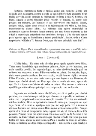 Portanto, permaneça forte e resista como um homem! Como um
soldado que, na guerra, espera a ajuda de seu Senhor e luta enquanto tiver
fluido de vida, assim também tu mantenhas-te firme e luta! O Senhor, teu
Deus, aquele a quem ninguém pode resistir, te ajudará. E, como sois
poucos em número, vos honrarei e vos converterei em muitos. Vejam,
amigos meus, vejam estas coisas e as reconheçam em Mim e, por isso,
mantenham-se diante Mim’. As palavras que agora pronunciei se
cumprirão. Aqueles homens nunca entrarão em meu Reino enquanto eu for
o Rei, a menos que emendem seus caminhos. Porque o Céu não será senão
para aqueles que se humilham e fazem penitência”. Então, toda a Corte
respondeu: “Glória a Ti, Senhor Deus, que não tens princípio nem fim”!


Palavras da Virgem Maria aconselhando a esposa como deve amar a seu Filho sobre
 todas as coisas e sobre como cada virtude e graça está contida na Virgem Gloriosa.

                             LIVRO 1 - CAPÍTULO 42

    A Mãe falou: “Eu tinha três virtudes pelas quais agradei meu Filho.
Tinha tanta humildade que nenhuma criatura, Anjo ou ser humano, era
mais humilde que Eu. Em segundo lugar, eu tinha obediência pela qual me
esforcei em obedecer a meu Filho em todas as coisas. Em terceiro lugar,
tinha uma grande caridade. Por esta razão, recebi honras tríplice de meu
Filho. Primeiro, se me deu mais honra que aos Anjos e aos Homens, de
forma que não há virtude em Deus que não se irradie de mim, apesar de
que Ele é a fonte e o Criador de todas as coisas. Mas eu sou a criatura a
qual Ele garantiu a Graça principal em comparação com as demais.

     Segundo, em razão da minha obediência, recebi tal poder que, não há
pecador, por manchado que esteja, que não receba o perdão se voltar-se a
mim com o propósito de emenda e coração contrito. Terceiro, em razão de
minha caridade, Deus se aproximou tanto de mim que, qualquer um que
veja Deus, vê a mim e, qualquer um que me veja pode ver a natureza
divina e humana em mim e eu em Deus como se fosse um espelho. Porque
quem vê a Deus vê três pessoas nele, e quem me vê, vê como se fosse três
pessoas. Porque Deus me aproximou em alma e corpo de Si Mesmo e me
cumulou de toda virtude, de maneira que não há virtude em Deus que não
brilhe em mim, apesar de que Deus é o Pai e o doador de todas as virtudes.
Como se tratasse de dois corpos conjugados – um recebe o que recebe o
 