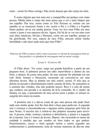 outro – assim fez Deus comigo. Não existe doçura que não esteja em mim.

    É como alguém que tem uma noz e compartilha um pedaço com outra
pessoa. Minha alma e corpo são mais puros que o sol e mais limpos que
um espelho. Por isso, assim como as Três Pessoas se veriam em um
espelho se se situassem frente a ele, assim o Pai e o Filho e o Espírito
Santo podem ver-se em minha pureza. Uma vez tive meu Filho em meu
ventre e junto à sua natureza divina. Agora, Ele há de se ver em mim com
suas duas naturezas, Divina e Humana, como em um espelho, porque eu
fui glorificada. Por isso, esposa de meu Filho, procure imitar minha
humildade e não ames nada mais que meu Filho”.



Palavras do Filho à esposa sobre como as pessoas se elevam de um pequeno bem ao
         bem perfeito e se afundam de um pequeno mal ao maior castigo.

                            LIVRO 1 - CAPÍTULO 43

     O Filho disse: “Às vezes, surge um grande benefício a partir de um
pequeno bem. A palmeira possui um odor maravilhoso e dentro de seu
fruto, a tâmara, há como uma pedra. Se esta semente for plantada em um
solo fértil, brotará e florescerá, crescendo até converter-se em uma
altíssima árvore. Mas se plantar em solo estéril, secará. O solo que se
deleita no pecado é absolutamente estéril, carente de bens. Se semeamos aí
a semente das virtudes, elas não poderão nascer. Rico é o solo da mente
que conhece seu pecado e se lamenta de tê-lo cometido. Se a ‘pedra’ da
tâmara, ou seja, o pensamento de meu severo juízo e poder, se semear aí,
surgirão três raízes na mente.

     A primeira raiz é o dar-se conta de que uma pessoa não pode fazer
nada sem minha ajuda. Isto lhe fará abrir a boca para pedir-me. A segunda
raiz é começar a encomendar-me a algumas almas pequenas pelo bem do
meu Nome. A terceira raiz é retirar-se dos próprios assuntos para servir-
me. A pessoa, então, começa a praticar a abstinência, o jejum e a negação
de si mesma: isso é o tronco da árvore. Depois, vão crescendo os ramos da
caridade à medida que um conduz ao bem todos os que podem.
Posteriormente, cresce o fruto quando instrui a outros segundo seu
conhecimento e, piedosamente, trata de ensinar maneiras de dar-me uma
 