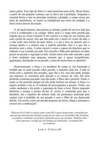 maior glória. Esse tipo de fruto é o mais prazeroso para mim. Desta forma,
a partir de um pequeno começo, um se eleva até a perfeição. Enquanto a
semente forma a raiz no princípio mediante a piedade, o corpo cresce por
meio da abstinência, os ramos se multiplicam por meio da caridade e o
fruto cresce através da oração.

     E, de igual maneira, uma pessoa se afunda a partir de um leve mal que
a leva à condenação e ao castigo. Sabes qual é a carga mais pesada que
impede que as coisas cresçam? Com certeza é a carga de um menino que
está a ponto de nascer, mas que não pode sair e morre no ventre da mãe, e
a mãe sofre uma hérnia da qual morre, e o pai a leva ao túmulo com a
criança dentro e a enterra com a matéria putrefata. Isto é o que faz o
demônio com a alma. A alma imoral é como a esposa do demônio que se
submete à sua vontade em tudo. Ela concebe o filho pelo demônio ao obter
prazer no pecado e regozijar-se nele. Assim como uma mãe concebe e gera
o fruto mediante uma pequena semente que é quase insignificante,
igualmente, deleitando-se no pecado, a alma dá muito fruto ao demônio.

    Posteriormente, a força e os membros do corpo se vão formando à
medida que se junta pecado sobre pecado, e aumenta cada dia. A mãe se
incha com o aumento dos pecados, quer dar a luz, mas não pode, porque
sua natureza se consumiu pelo pecado e se cansou da vida. Ela teria
preferido continuar pecando, mas não pode, e Deus não o permite. Então, o
medo se faz presente porque ela não pode realizar seu desejo. A força e a
alegria acabam e ela se vê rodeada de preocupações e pesares. Então, seu
ventre arrebenta e ela perde a esperança de fazer o bem. Morre enquanto
blasfema e renega a justiça divina. E, assim, é conduzida pelo pai, o
demônio, até o sepulcro do inferno onde ela permanece enterrada para
sempre com a podridão de seu pecado e com o filho de seu depravado
deleite. Vês assim, como um pecado pequeno de início, chega a aumentar e
crescer até a condenação”.


 Palavras do Criador à esposa sobre como Ele é agora desprezado e ultrajado por
pessoas que não prestam atenção ao que fez por amor, ao aconselhar-lhes mediante
  os profetas e mediante seu próprio sofrimento para sua salvação. Também sobre
      como ignoram o castigo que Ele dirigiu aos obstinados, corrigindo-lhes
                                   severamente.

                            LIVRO 1 - CAPÍTULO 44
 