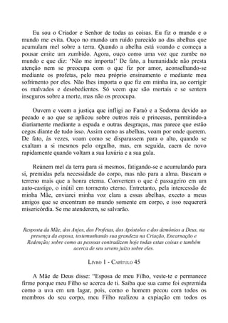 Eu sou o Criador e Senhor de todas as coisas. Eu fiz o mundo e o
mundo me evita. Ouço no mundo um ruído parecido ao das abelhas que
acumulam mel sobre a terra. Quando a abelha está voando e começa a
pousar emite um zumbido. Agora, ouço como uma voz que zumbe no
mundo e que diz: ‘Não me importa!’ De fato, a humanidade não presta
atenção nem se preocupa com o que fiz por amor, aconselhando-se
mediante os profetas, pelo meu próprio ensinamento e mediante meu
sofrimento por eles. Não lhes importa o que fiz em minha ira, ao corrigir
os malvados e desobedientes. Só veem que são mortais e se sentem
inseguros sobre a morte, mas não os preocupa.

     Ouvem e veem a justiça que infligi ao Faraó e a Sodoma devido ao
pecado e ao que se aplicou sobre outros reis e princesas, permitindo-a
diariamente mediante a espada e outras desgraças, mas parece que estão
cegos diante de tudo isso. Assim como as abelhas, voam por onde querem.
De fato, às vezes, voam como se disparassem para o alto, quando se
exaltam a si mesmos pelo orgulho, mas, em seguida, caem de novo
rapidamente quando voltam a sua luxúria e a sua gula.

     Reúnem mel da terra para si mesmos, fatigando-se e acumulando para
si, premidas pela necessidade do corpo, mas não para a alma. Buscam o
terreno mais que a honra eterna. Convertem o que é passageiro em um
auto-castigo, o inútil em tormento eterno. Entretanto, pela intercessão de
minha Mãe, enviarei minha voz clara a essas abelhas, exceto a meus
amigos que se encontram no mundo somente em corpo, e isso requererá
misericórdia. Se me atenderem, se salvarão.


Resposta da Mãe, dos Anjos, dos Profetas, dos Apóstolos e dos demônios a Deus, na
   presença da esposa, testemunhando sua grandeza na Criação, Encarnação e
 Redenção; sobre como as pessoas contradizem hoje todas estas coisas e também
                      acerca de seu severo juízo sobre eles.

                            LIVRO 1 - CAPÍTULO 45

    A Mãe de Deus disse: “Esposa de meu Filho, veste-te e permanece
firme porque meu Filho se acerca de ti. Saiba que sua carne foi espremida
como a uva em um lagar, pois, como o homem pecou com todos os
membros do seu corpo, meu Filho realizou a expiação em todos os
 