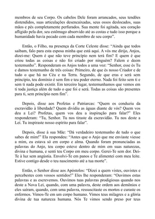 membros de seu Corpo. Os cabelos Dele foram arrancados, seus tendões
distendidos, suas articulações desencaixadas, seus ossos deslocados, suas
mãos e pés completamente perfurados. Sua mente foi agitada, seu coração
afligido pela dor, seu estômago absorvido até as costas e tudo isso porque a
humanidade havia pecado com cada membro de seu corpo”.

     Então, o Filho, na presença da Corte Celeste disse: “Ainda que todos
saibam, falo para esta esposa minha que está aqui. A vós me dirijo, Anjos,
dizei-me: Quem é que não teve princípio nem terá fim? E quem é que
criou todas as coisas e não foi criado por ninguém? Falem e deem
testemunho”. Responderam os Anjos todos a uma voz: “Senhor, esse és Tu
e damos testemunho de três coisas: Primeiro, de que és nosso Criador e de
tudo o que há no Céu e na Terra. Segundo, de que eras e será sem
princípio, teu domínio é sem fim e teu poder eterno. Nada foi feito sem ti e
sem ti nada pode existir. Em terceiro lugar, testemunhamos que vemos em
ti toda justiça além de tudo o que foi e será. Todas as coisas são presentes
para ti, sem princípio nem fim”.

     Depois, disse aos Profetas e Patriarcas: “Quem os conduziu da
escravidão à liberdade? Quem dividiu as águas diante de vós? Quem vos
deu a Lei? Profetas, quem vos deu a inspiração para falar?” Eles
responderam: “Tu, Senhor. Tu nos tiraste da escravidão. Tu nos deste a
Lei. Tu inspiraste nosso espírito para falar”.

    Depois, disse à sua Mãe: “Dá verdadeiro testemunho de tudo o que
sabes de mim!” Ela respondeu: “Antes que o Anjo que me enviaste viesse
a mim, eu estava só em corpo e alma. Quando foram pronunciadas as
palavras do Anjo, teu corpo esteve dentro de mim em suas naturezas,
divina e humana, e senti teu Corpo em meu corpo. Gerei-Te sem dor. Dei-
Te à luz sem angústia. Envolvi-Te em panos e Te alimentei com meu leite.
Estive contigo desde o teu nascimento até a tua morte”.

     Então, o Senhor disse aos Apóstolos: “Dizei a quem vistes, ouvistes e
percebestes com vossos sentidos!” Eles lhe responderam: “Ouvimos estas
palavras e as escrevemos. Ouvimos tuas palavras prodigiosas quando nos
deste a Nova Lei, quando, com uma palavra, deste ordem aos demônios e
eles saíram, quando, com uma palavra, ressuscitaste os mortos e curaste os
enfermos. Vimos-Te em um corpo humano. Vimos teus milagres e a glória
divina de tua natureza humana. Nós Te vimos sendo preso por teus
 