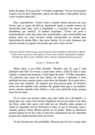 poder de julgar, Tu és seu Juiz”. O Senhor respondeu: “Eu fui seu acusador
e agora sou seu Juiz. Entretanto, apesar de tudo saber e tudo poder, dá-me
vosso veredito sobre eles”.

     Eles, responderam: “Assim como o mundo inteiro pereceu em seus
inícios com as águas do dilúvio, igualmente agora o mundo merece ser
consumido pelo fogo, pois a iniquidade e a injustiça são agora mais
abundantes que outrora”. O Senhor respondeu: “Como sou justo e
misericordioso e não faço juízo sem misericórdia e nem misericórdia sem
justiça, uma vez mais enviarei minha misericórdia ao mundo pela
intercessão de minha Mãe e dos meus Santos. Se os seres humanos não
querem escutar, os seguirá uma justiça que será a mais severa”.


Palavras mútuas de louvor que, na presença de Santa Brígida, se dão Jesus e Maria,
 e sobre como as pessoas veem agora a Cristo como desleal, desgraçado e indigno
   dizendo que Ele é assim e também sobre a eterna condenação dessas pessoas.

                             LIVRO 1 - CAPÍTULO 46

     Maria falou a seu Filho dizendo: “Bendito seja Tu, que é sem
princípio nem fim! Tu tiveste o corpo mais nobre e belo;Tu foste o mais
valente e virtuoso dos homens, o mais digno do seres”. O Filho respondeu:
“As palavras que saem de teus lábios são doces e deleitam o mais
profundo do meu coração como a mais doce das bebidas. Tu és para mim a
mais doce das criaturas. Da maneira que uma pessoa pode ver distintos
rostos em um espelho, mas nenhum lhe agrada mais que o seu próprio,
assim, mesmo amando meus Santos, a amo com particular amor, porque
nasci de tua carne.

     Tu és como um incenso seleto cujo odor subiu até a divindade e a
atraiu para seu corpo. Esta mesma fragrância elevou teu corpo e tua alma
até Deus, onde estás agora com todo teu ser. Bendita sejas, porque os
Anjos se regozijam em tua formosura e todos os que te invocam, com o
coração sincero, ficam libertos graças ao teu poder. Todos os demônios
tremem diante de tua luz e não se atrevem a permanecer em teu esplendor
porque eles sempre querem estar nas trevas.

    Tu me louvaste por três qualidades. Disseste que Eu tive o corpo mais
 
