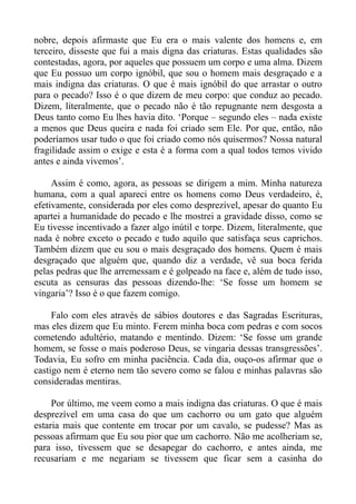nobre, depois afirmaste que Eu era o mais valente dos homens e, em
terceiro, disseste que fui a mais digna das criaturas. Estas qualidades são
contestadas, agora, por aqueles que possuem um corpo e uma alma. Dizem
que Eu possuo um corpo ignóbil, que sou o homem mais desgraçado e a
mais indigna das criaturas. O que é mais ignóbil do que arrastar o outro
para o pecado? Isso é o que dizem de meu corpo: que conduz ao pecado.
Dizem, literalmente, que o pecado não é tão repugnante nem desgosta a
Deus tanto como Eu lhes havia dito. ‘Porque – segundo eles – nada existe
a menos que Deus queira e nada foi criado sem Ele. Por que, então, não
poderíamos usar tudo o que foi criado como nós quisermos? Nossa natural
fragilidade assim o exige e esta é a forma com a qual todos temos vivido
antes e ainda vivemos’.

     Assim é como, agora, as pessoas se dirigem a mim. Minha natureza
humana, com a qual apareci entre os homens como Deus verdadeiro, é,
efetivamente, considerada por eles como desprezível, apesar do quanto Eu
apartei a humanidade do pecado e lhe mostrei a gravidade disso, como se
Eu tivesse incentivado a fazer algo inútil e torpe. Dizem, literalmente, que
nada é nobre exceto o pecado e tudo aquilo que satisfaça seus caprichos.
Também dizem que eu sou o mais desgraçado dos homens. Quem é mais
desgraçado que alguém que, quando diz a verdade, vê sua boca ferida
pelas pedras que lhe arremessam e é golpeado na face e, além de tudo isso,
escuta as censuras das pessoas dizendo-lhe: ‘Se fosse um homem se
vingaria’? Isso é o que fazem comigo.

     Falo com eles através de sábios doutores e das Sagradas Escrituras,
mas eles dizem que Eu minto. Ferem minha boca com pedras e com socos
cometendo adultério, matando e mentindo. Dizem: ‘Se fosse um grande
homem, se fosse o mais poderoso Deus, se vingaria dessas transgressões’.
Todavia, Eu sofro em minha paciência. Cada dia, ouço-os afirmar que o
castigo nem é eterno nem tão severo como se falou e minhas palavras são
consideradas mentiras.

     Por último, me veem como a mais indigna das criaturas. O que é mais
desprezível em uma casa do que um cachorro ou um gato que alguém
estaria mais que contente em trocar por um cavalo, se pudesse? Mas as
pessoas afirmam que Eu sou pior que um cachorro. Não me acolheriam se,
para isso, tivessem que se desapegar do cachorro, e antes ainda, me
recusariam e me negariam se tivessem que ficar sem a casinha do
 
