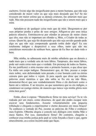 cachorro. Existe algo tão insignificante para a mente humana, que não seja
considerado de maior valor ou que seja mais desejado que Eu? Se me
tivessem em maior estima que as demais criaturas, me amariam mais que
tudo. Mas não possuem nada tão insignificante que não o amem mais que a
mim.

     Apiedam-se de qualquer coisa mais que de mim. Desgostam-se por
suas próprias perdas e pelas de seus amigos. Afligem-se por uma única
palavra ofensiva. Entristecem-se por ofender as pessoas de maior classe
que eles, mas não se importam em ofender a, Mim, o Criador de todas as
coisas. Quem há, que seja tão desprezado que não seja ouvido quando pede
algo ou que não seja compensado quando tenha dado algo? Eu sou
totalmente indigno e desprezível a seus olhos, tanto que não me
consideram merecedor de nenhum bem, apesar de Eu lhes ter dado todo o
bem.

     Mãe minha, tu saboreaste mais de minha sabedoria que os demais e
nada mais que a verdade saiu de teus lábios. Tampouco, dos meus lábios,
pode sair outra coisa mais que a verdade. Em presença de todos os Santos,
Eu me justificarei a mim mesmo ante o primeiro homem, o que disse que
Eu tinha um corpo indigno. Demonstrarei que, de fato, possuo o corpo
mais nobre, sem deformidade nem pecado, e esse homem cairá na eterna
censura para que todos o vejam. Já para aquele que disse que minhas
palavras eram mentiras e que não sabia se Eu era ou não Deus,
demonstrar-lhe-ei que sou verdadeiramente Deus e ele deslizará como o
barro até o inferno. E ao terceiro, ao que sustentava que eu era indigno, o
condenarei ao castigo eterno, de maneira que nunca veja minha glória nem
sinta meu gozo”.

     Então, disse à esposa: “Mantenha-te firme no meu serviço! Tu te vês
rodeada por um muro, como dissemos, do qual não podes escapar nem
escavar seus fundamentos. Assume voluntariamente esta pequena
tribulação e chegarás a experimentar o eterno descanso em meus braços!
Tu conheces a vontade do Pai, escutas as palavras do Filho e conheces
meu Espírito. Obtenha alegria e consolo nos diálogos com minha Mãe e
meus Santos. Por isso, mantenha-te firme! Do contrário, chegarás a
conhecer essa minha justiça pela qual se verás forçada a fazer o que, agora
amavelmente, eu a estou incentivando que faças.
 