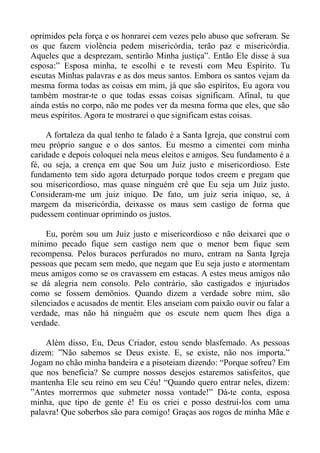 oprimidos pela força e os honrarei cem vezes pelo abuso que sofreram. Se
os que fazem violência pedem misericórdia, terão paz e misericórdia.
Aqueles que a desprezam, sentirão Minha justiça”. Então Ele disse à sua
esposa:” Esposa minha, te escolhi e te revesti com Meu Espírito. Tu
escutas Minhas palavras e as dos meus santos. Embora os santos vejam da
mesma forma todas as coisas em mim, já que são espíritos, Eu agora vou
também mostrar-te o que todas essas coisas significam. Afinal, tu que
ainda estás no corpo, não me podes ver da mesma forma que eles, que são
meus espíritos. Agora te mostrarei o que significam estas coisas.

     A fortaleza da qual tenho te falado é a Santa Igreja, que construí com
meu próprio sangue e o dos santos. Eu mesmo a cimentei com minha
caridade e depois coloquei nela meus eleitos e amigos. Seu fundamento é a
fé, ou seja, a crença em que Sou um Juiz justo e misericordioso. Este
fundamento tem sido agora deturpado porque todos creem e pregam que
sou misericordioso, mas quase ninguém crê que Eu seja um Juiz justo.
Consideram-me um juiz iníquo. De fato, um juiz seria iníquo, se, à
margem da misericórdia, deixasse os maus sem castigo de forma que
pudessem continuar oprimindo os justos.

     Eu, porém sou um Juiz justo e misericordioso e não deixarei que o
mínimo pecado fique sem castigo nem que o menor bem fique sem
recompensa. Pelos buracos perfurados no muro, entram na Santa Igreja
pessoas que pecam sem medo, que negam que Eu seja justo e atormentam
meus amigos como se os cravassem em estacas. A estes meus amigos não
se dá alegria nem consolo. Pelo contrário, são castigados e injuriados
como se fossem demônios. Quando dizem a verdade sobre mim, são
silenciados e acusados de mentir. Eles anseiam com paixão ouvir ou falar a
verdade, mas não há ninguém que os escute nem quem lhes diga a
verdade.

    Além disso, Eu, Deus Criador, estou sendo blasfemado. As pessoas
dizem: ”Não sabemos se Deus existe. E, se existe, não nos importa.”
Jogam no chão minha bandeira e a pisoteiam dizendo: “Porque sofreu? Em
que nos beneficia? Se cumpre nossos desejos estaremos satisfeitos, que
mantenha Ele seu reino em seu Céu! “Quando quero entrar neles, dizem:
”Antes morrermos que submeter nossa vontade!” Dá-te conta, esposa
minha, que tipo de gente é! Eu os criei e posso destruí-los com uma
palavra! Que soberbos são para comigo! Graças aos rogos de minha Mãe e
 