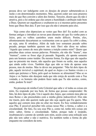 pessoa deve ser indulgente com os desejos de prazer submetendo-os à
razão e em determinados momentos. Mas, querem ceder aos seus prazeres
mais do que lhes convém e além dos limites. Terceiro, dizem que ela não é
atrativa, pois a lei ordena que eles amem a humildade e atribuam todo bem
a Deus. Querem ser orgulhosos e exaltarem-se a si mesmos pelos presentes
bons que Deus lhes deu. É por isso que ela não é atraente para eles.

    Veja como eles depreciam as vestes que lhes dei! Eu acabei com as
formas antigas e introduzi as novas para durarem até que Eu venha para o
Juízo, pois os velhos caminhos eram muito difíceis. Porém, eles,
afrontosamente descartaram as vestimentas com as quais Eu cobri a alma,
ou seja, uma fé ortodoxa. Além de tudo isso somaram pecado sobre
pecado, porque também querem me trair. Davi não disse no salmo:
‘Aquele que comeu de meu pão tramou a traição contra mim?’ Quero que
percebas duas coisas nessas palavras. Primeiro, ele não diz “trama”, mas
“tramou”, como se fosse algo já passado. Segundo, ele aponta somente
para um homem como traidor. Da mesma forma, Eu digo que são aqueles
que no presente me traem, não aqueles que foram ou serão, mas aqueles
que ainda estão vivos. Também digo que não se trata de apenas uma
pessoa, mas de muitas. Mas tu deves me perguntar: ‘Não há dois tipos de
pão, aquele invisível e espiritual, do qual os Anjos e os Santos vivem e o
outro que pertence a Terra, pelo qual os homens se alimentam? Mas se os
Anjos e os Santos não desejam nada que não esteja de acordo com a Tua
vontade, e os homens não podem fazer nada que Tu não aceites, como,
então, podem Te trair?

     Na presença de minha Corte Celestial que sabe e vê todas as coisas em
mim, Eu respondo por teu bem, de forma que possas compreender: De
fato, há dois tipos de pão. Um é aquele dos Anjos, que comem meu pão no
meu Reino e são preenchidos com a minha glória indescritível. Eles não
me traem, pois não querem nada que não seja aquilo que Eu quero. Mas
aqueles que comem meu pão no altar me traem. Eu Sou verdadeiramente
esse Pão. É possível perceber três coisas nesse Pão: a forma, o sabor e a
circularidade. De fato, Eu sou esse Pão e, como tal, tenho três coisas em
mim: sabor, forma e circularidade. Sabor, porque tudo é insípido,
insubstancial e carente de sentido sem mim, assim como uma refeição sem
pão não tem sabor e não é nutritiva. Eu também tenho a forma do pão
enquanto me considero da terra.
 