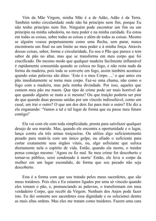 Vim da Mãe Virgem, minha Mãe é a de Adão, Adão é da Terra.
Também tenho circularidade onde não há princípio nem fim, porque Eu
não tenho princípio nem fim. Ninguém pode encontrar um fim ou um
princípio na minha sabedoria, no meu poder e na minha caridade. Eu estou
em todas as coisas, sobre todas as coisas e além de todas as coisas. Mesmo
se alguém voasse perpetuamente como uma flecha, sem parar, nunca
encontraria um final ou um limite ao meu poder e à minha força. Através
dessas coisas, sabor, forma e circularidade, Eu sou o Pão que parece e tem
sabor de pão no altar, mas que se transforma em meu corpo que foi
crucificado. Do mesmo modo que qualquer madeira facilmente inflamável
é rapidamente consumida quando se coloca no fogo, e não resta nada da
forma da madeira, pois toda se converte em fogo, assim também acontece
quando estas palavras são ditas: ‘Este é o meu Corpo…,’ o que antes era
pão imediatamente se torna meu corpo. Faz-se uma chama, não como o
fogo com a madeira, mas pela minha divindade. Por isso, aqueles que
comem meu pão me traem. Que tipo de crime pode ser mais horrível do
que quando alguém se mata a si mesmo? Ou que traição poderia ser pior
do que quando duas pessoas unidas por um vínculo indissolúvel, como um
casal, um trai o outro? O que um dos dois faz para trair o outro? Ele diz a
ela enganando: ‘Vamos a tal e tal lugar de forma que eu passe meu futuro
contigo!’

     Ela vai com ele com toda simplicidade, pronta para satisfazer qualquer
desejo de seu marido. Mas, quando ele encontra a oportunidade e o lugar,
lança contra ela três armas traiçoeiras. Ou utiliza algo suficientemente
pesado para matá-la com um único golpe, ou afiado o suficiente para
cortar exatamente seus órgãos vitais, ou, algo asfixiante que sufoca
diretamente nela o espírito de vida. Então, quando ela morre, o traidor
pensa consigo mesmo: ‘Agora eu fiz mal. Se meu crime for descoberto e
tornar-se público, serei condenado à morte’ Então, ele leva o corpo da
mulher em um lugar escondido, de forma que seu pecado não seja
descoberto.

     Esta é a forma com que sou tratado pelos meus sacerdotes, que são
meus traidores. Pois eles e Eu estamos ligados por uma só vinculo quando
eles tomam o pão, e, pronunciando as palavras, o transformam em meu
verdadeiro Corpo, que recebi da Virgem. Nenhum dos Anjos pode fazer
isto. Eu dei somente aos sacerdotes essa dignidade e os selecionei dentre
as mais altas ordens. Mas eles me tratam como traidores. Fazem uma cara
 