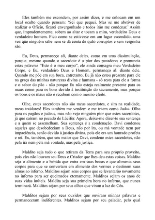 Eles também me escondem, por assim dizer, e me colocam em um
local oculto quando pensam: ‘Sei que pequei. Mas se me abstiver de
realizar o Oficio, ficarei envergonhado e todos irão me condenar.’ Assim
que, imprudentemente, sobem ao altar e tocam a mim, verdadeiro Deus e
verdadeiro homem. Fico como se estivesse em um lugar escondido, uma
vez que ninguém sabe nem se dá conta de quão corruptos e sem vergonha
são.

     Eu, Deus, permaneço ali, diante deles, como em uma dissimulação,
porque, mesmo quando o sacerdote é o pior dos pecadores e pronuncia
estas palavras “Este é o meu corpo”, ele ainda consagra meu Verdadeiro
Corpo, e Eu, verdadeiro Deus e Homem, permaneço ali diante dele.
Quando me põe em sua boca, entretanto, Eu já não estou presente para ele
na graça das minhas naturezas divina e humana - só resta para ele a forma
e o sabor do pão - não porque Eu não esteja realmente presente para os
maus como para os bons devido à instituição do sacramento, mas porque
os bons e os maus não o recebem com o mesmo efeito.

     Olhe, estes sacerdotes não são meus sacerdotes, e sim na realidade,
meus traidores! Eles também me vendem e me traem como Judas. Olho
para os pagãos e judeus, mas não vejo ninguém pior que estes sacerdotes,
já que caíram no pecado de Lúcifer. Agora, deixe-me dizer-te sua sentença
e a quem se assemelham. Sua sentença é a condenação. Davi condenou
aqueles que desobedeciam a Deus, não por ira, ou má vontade nem por
impaciência, senão devido à justiça divina, pois ele era um honrado profeta
e rei. Eu, também, que sou maior que Davi, condeno estes sacerdotes, não
pela ira nem pela má vontade, mas pela justiça.

     Maldito seja tudo o que retiram da Terra para seu próprio proveito,
pois eles não louvam seu Deus e Criador que lhes deu estas coisas. Maldito
seja o alimento e a bebida que entra em suas bocas e que alimenta seus
corpos para que se convertam em alimento dos vermes e destinem suas
almas ao inferno. Malditos sejam seus corpos que se levantarão novamente
no inferno para ser queimados eternamente. Malditos sejam os anos de
suas vidas inúteis. Maldita seja sua primeira hora no inferno, que nunca
terminará. Malditos sejam por seus olhos que viram a luz do Céu.

    Malditos sejam por seus ouvidos que ouviram minhas palavras e
permaneceram indiferentes. Malditos sejam por seu paladar, pelo qual
 