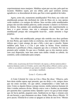 experimentaram meus manjares. Malditos sejam por seu tato, pelo qual me
tocaram. Malditos sejam, por seu olfato, pelo qual sentiram aromas
agradáveis e se descuidaram de mim, que Sou o mais agradável de todos.

    Agora, como são, exatamente amaldiçoados? Pois bem, sua visão está
amaldiçoada porque não desfrutará da visão de Deus em si, mas apenas
verão sombras e os castigos do inferno. Seus ouvidos estão amaldiçoados
porque não ouvirão minhas palavras, senão somente o clamor e os horrores
do inferno. Seu paladar está amaldiçoado porque não experimentarão os
bens e o gozo eternos, mas sim a amargura eterna. Seu tato está
amaldiçoado porque não conseguirão tocar-me , senão somente o fogo
perpétuo.

     Seu olfato está amaldiçoado, porque não sentirão esse doce perfume
do meu Reino, que supera todas as essências, mas terão apenas o fedor do
inferno que é mais amargo do que a bílis e pior que o enxofre. Sejam
malditos pela Terra e o Céu e por todas as bestas. Essas criaturas
obedecem e glorificam a Deus, enquanto que eles o evitaram. Por isto eu
prometo pela verdade, Eu que sou a Verdade, que se eles morrem assim,
com essa disposição, nem meu amor nem minha virtude os cobrirá. Ao
contrário, serão condenados para sempre.



  Sobre como, na presença da Corte Celestial e da esposa, a divina natureza fala à
natureza humana contra os Cristãos, assim como Deus falou a Moisés contra o povo,
 sobre os sacerdotes condenáveis que amam o mundo e desprezam a Cristo e sobre
                             seu castigo e maldição.

                             LIVRO 1 - CAPÍTULO 48

     A Corte Celestial foi vista no Céu e Deus lhe disse: ‘Observe, pelo
bem desta minha esposa aqui presente, que me dirijo a vós, amigos meus
que me estais ouvindo, vós que sabeis, compreendeis e vedes tudo em
mim. Como se alguém falasse consigo mesmo, minha natureza humana irá
falar à minha natureza divina. Moisés esteve com o Senhor na montanha
por quarenta dias e quarenta noites. Quando o povo viu que já fazia tempo
que ele havia partido, pegaram ouro, fundiram-no no fogo e criaram com
ele um bezerro, a que chamaram seu deus. Então, Deus disse a Moisés: ‘O
povo pecou. Eliminá-lo-ei como se apagam as letras de um livro.’ Moisés
 