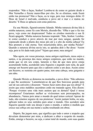 respondeu: ‘Não o faças, Senhor! Lembra-te de como os guiaste desde o
Mar Vermelho e fizeste maravilhas por eles. Se os eliminas, onde ficará
então tua promessa? Não o faças, eu te rogo, pois teus inimigos dirão: O
Deus de Israel é malvado, conduziu o povo até o mar e o matou no
deserto.’ E Deus se aplacou com estas palavras.

     Eu sou Moisés, figurativamente falando. Minha natureza divina fala à
minha natureza, como fiz com Moisés, dizendo-lhe: ‘Olha o que o fez teu
povo, veja como me desprezaram! Todos os cristãos morrerão e sua fé
ficará apagada.’ Minha natureza humana responde: ‘Não, Senhor. Lembra-
te como conduzi o povo através do mar por meu sangue, quando fui
espancado desde a planta dos meus pés até a o alto da minha cabeça! Eu
lhes prometi a vida eterna. Tem misericórdia deles, por minha Paixão!’
Quando a natureza divina ouviu isto, se apiedou dele e lhe disse: ‘Assim
seja, pois te foi dado todo juízo!’ Vejam que amor, meu amigos!

    Mas agora, em vossa presença, meus amigos espirituais, meus anjos e
santos, e na presença dos meus amigos corpóreos, que estão no mundo,
ainda que só em seu corpo, lamento o fato de que meu povo esteja
acumulando lenha, acendendo uma fogueira e jogando ouro nela, da qual
emerge um bezerro para que eles o adorem como a um deus. Assim como
um bezerro, se sustenta em quatro patas, tem uma cabeça, uma garganta e
um rabo.

     Quando Moisés se demorou na montanha, o povo dizia: ‘Não sabemos
o que lhe aconteceu.’ Lamentaram-se de que lhes houvesse guiado para
sair de seu cativeiro e disseram: ‘Vamos fazer outro deus que nos dirija!’ É
assim que estes malditos sacerdotes estão me tratando agora. Eles dizem:
‘Porque vivemos uma vida mais austera que os demais? Qual é nossa
recompensa? Estaríamos melhor se vivêssemos sem preocupações, na
abundancia., Vamos pois amar o mundo do qual temos certeza! Apesar de
tudo, não estamos seguros de sua promessa.’ Assim juntam lenha, ou seja,
aplicam todos os seus sentidos para amar o mundo. Eles acendem uma
fogueira quando todo seu desejo é para o mundo, e ardem à medida que
cresce sua cobiça em sua mente e acaba resultando em obras.

    Depois, lhe jogam ouro, que significa que todo o amor e respeito que
deveriam demonstrar por mim, o dedicam a obter o respeito do mundo.
Então, emerge o bezerro, ou seja, o amor total do mundo, com suas quatro
 