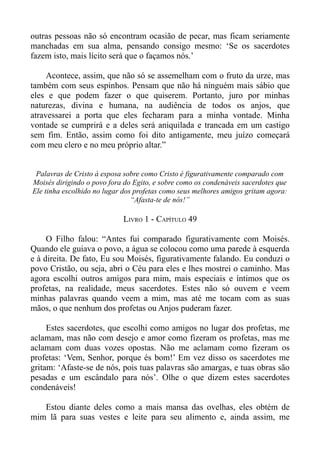 outras pessoas não só encontram ocasião de pecar, mas ficam seriamente
manchadas em sua alma, pensando consigo mesmo: ‘Se os sacerdotes
fazem isto, mais lícito será que o façamos nós.’

     Acontece, assim, que não só se assemelham com o fruto da urze, mas
também com seus espinhos. Pensam que não há ninguém mais sábio que
eles e que podem fazer o que quiserem. Portanto, juro por minhas
naturezas, divina e humana, na audiência de todos os anjos, que
atravessarei a porta que eles fecharam para a minha vontade. Minha
vontade se cumprirá e a deles será aniquilada e trancada em um castigo
sem fim. Então, assim como foi dito antigamente, meu juízo começará
com meu clero e no meu próprio altar.”


 Palavras de Cristo à esposa sobre como Cristo é figurativamente comparado com
Moisés dirigindo o povo fora do Egito, e sobre como os condenáveis sacerdotes que
Ele tinha escolhido no lugar dos profetas como seus melhores amigos gritam agora:
                                “Afasta-te de nós!”

                            LIVRO 1 - CAPÍTULO 49

     O Filho falou: “Antes fui comparado figurativamente com Moisés.
Quando ele guiava o povo, a água se colocou como uma parede à esquerda
e à direita. De fato, Eu sou Moisés, figurativamente falando. Eu conduzi o
povo Cristão, ou seja, abri o Céu para eles e lhes mostrei o caminho. Mas
agora escolhi outros amigos para mim, mais especiais e íntimos que os
profetas, na realidade, meus sacerdotes. Estes não só ouvem e veem
minhas palavras quando veem a mim, mas até me tocam com as suas
mãos, o que nenhum dos profetas ou Anjos puderam fazer.

     Estes sacerdotes, que escolhi como amigos no lugar dos profetas, me
aclamam, mas não com desejo e amor como fizeram os profetas, mas me
aclamam com duas vozes opostas. Não me aclamam como fizeram os
profetas: ‘Vem, Senhor, porque és bom!’ Em vez disso os sacerdotes me
gritam: ‘Afaste-se de nós, pois tuas palavras são amargas, e tuas obras são
pesadas e um escândalo para nós’. Olhe o que dizem estes sacerdotes
condenáveis!

   Estou diante deles como a mais mansa das ovelhas, eles obtém de
mim lã para suas vestes e leite para seu alimento e, ainda assim, me
 