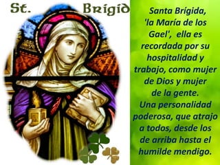 Santa Brígida,
'la María de los
Gael', ella es
recordada por su
hospitalidad y
trabajo, como mujer
de Dios y mujer
de la gente.
Una personalidad
poderosa, que atrajo
a todos, desde los
de arriba hasta el
humilde mendigo.
 