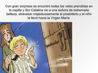 Con gran sorpresa se encontró todas las velas prendidas en
la capilla y Sor Catalina vio a una señora de extremada
belleza, atravesar majestuosamente el presbiterio y el niño
la llevó hacia la Virgen María.
 