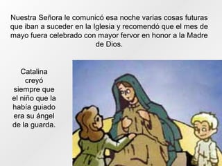 Nuestra Señora le comunicó esa noche varias cosas futuras
que iban a suceder en la Iglesia y recomendó que el mes de
mayo fuera celebrado con mayor fervor en honor a la Madre
de Dios.
Catalina
creyó
siempre que
el niño que la
había guiado
era su ángel
de la guarda.
 