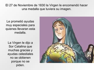 El 27 de Noviembre de 1830 la Virgen le encomendó hacer
una medalla que tuviera su imagen.
Le prometió ayudas
muy especiales para
quienes llevaran esta
medalla.
La Virgen le dijo a
Sor Catalina que
muchas gracias y
ayudas celestiales
no se obtienen
porque no se
piden.
 