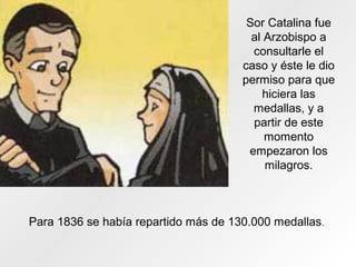 Sor Catalina fue
al Arzobispo a
consultarle el
caso y éste le dio
permiso para que
hiciera las
medallas, y a
partir de este
momento
empezaron los
milagros.
Para 1836 se había repartido más de 130.000 medallas.
 