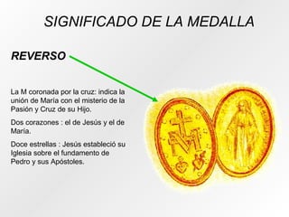 SIGNIFICADO DE LA MEDALLA
REVERSO
La M coronada por la cruz: indica la
unión de María con el misterio de la
Pasión y Cruz de su Hijo.
Dos corazones : el de Jesús y el de
María.
Doce estrellas : Jesús estableció su
Iglesia sobre el fundamento de
Pedro y sus Apóstoles.
 
