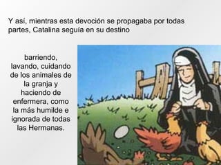 Y así, mientras esta devoción se propagaba por todas
partes, Catalina seguía en su destino
barriendo,
lavando, cuidando
de los animales de
la granja y
haciendo de
enfermera, como
la más humilde e
ignorada de todas
las Hermanas.
 
