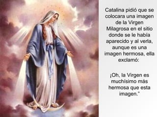 Catalina pidió que se
colocara una imagen
de la Virgen
Milagrosa en el sitio
donde se le había
aparecido y al verla,
aunque es una
imagen hermosa, ella
exclamó:
¡Oh, la Virgen es
muchísimo más
hermosa que esta
imagen.”
 