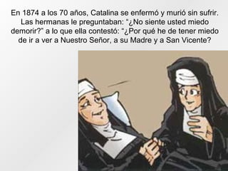 En 1874 a los 70 años, Catalina se enfermó y murió sin sufrir.
Las hermanas le preguntaban: “¿No siente usted miedo
demorir?” a lo que ella contestó: “¿Por qué he de tener miedo
de ir a ver a Nuestro Señor, a su Madre y a San Vicente?
 
