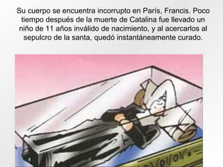 Su cuerpo se encuentra incorrupto en París, Francis. Poco
tiempo después de la muerte de Catalina fue llevado un
niño de 11 años inválido de nacimiento, y al acercarlos al
sepulcro de la santa, quedó instantáneamente curado.
 