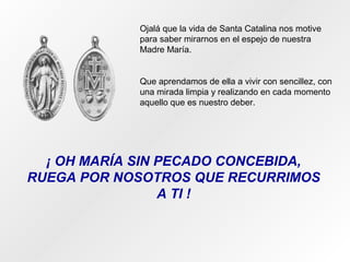 Ojalá que la vida de Santa Catalina nos motive
para saber mirarnos en el espejo de nuestra
Madre María.
Que aprendamos de ella a vivir con sencillez, con
una mirada limpia y realizando en cada momento
aquello que es nuestro deber.
¡ OH MARÍA SIN PECADO CONCEBIDA,
RUEGA POR NOSOTROS QUE RECURRIMOS
A TI !
 