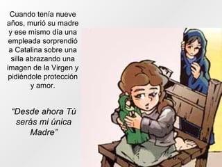 Cuando tenía nueve
años, murió su madre
y ese mismo día una
empleada sorprendió
a Catalina sobre una
silla abrazando una
imagen de la Virgen y
pidiéndole protección
y amor.
“Desde ahora Tú
serás mi única
Madre”
 