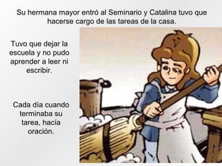Su hermana mayor entró al Seminario y Catalina tuvo que
hacerse cargo de las tareas de la casa.
Tuvo que dejar la
escuela y no pudo
aprender a leer ni
escribir.
Cada día cuando
terminaba su
tarea, hacía
oración.
 