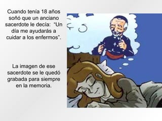 Cuando tenía 18 años
soñó que un anciano
sacerdote le decía: “Un
día me ayudarás a
cuidar a los enfermos”.
La imagen de ese
sacerdote se le quedó
grabada para siempre
en la memoria.
 