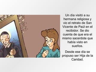 Un día visitó a su
hermana religiosa y
vio el retrato de San
Vicente de Paúl en el
recibidor. Se dio
cuenta de que era el
mismo sacerdote que
había visto en
sueños.
Desde ese día se
propuso ser Hija de la
Caridad.
 