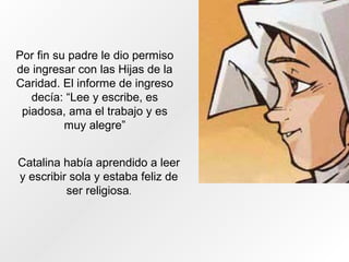 Por fin su padre le dio permiso
de ingresar con las Hijas de la
Caridad. El informe de ingreso
decía: “Lee y escribe, es
piadosa, ama el trabajo y es
muy alegre”
Catalina había aprendido a leer
y escribir sola y estaba feliz de
ser religiosa.
 