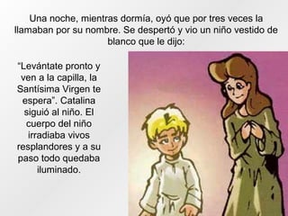 Una noche, mientras dormía, oyó que por tres veces la
llamaban por su nombre. Se despertó y vio un niño vestido de
blanco que le dijo:
“Levántate pronto y
ven a la capilla, la
Santísima Virgen te
espera”. Catalina
siguió al niño. El
cuerpo del niño
irradiaba vivos
resplandores y a su
paso todo quedaba
iluminado.
 