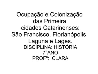 Ocupação e Colonização  das Primeira  cidades Catarinenses: São Francisco, Florianópolis,  Laguna e Lages. DISCIPLINA: HISTÓRIA 7°ANO PROFª:  CLARA 
