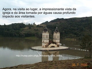 Agora, na visita ao lugar, a impressionante vista da
                              3.jpg
igreja e da área tomada por águas causa profundo
impacto aos visitantes.




         http://nutep.adm.ufrgs.br/fotosmuni/ita_velha_
 