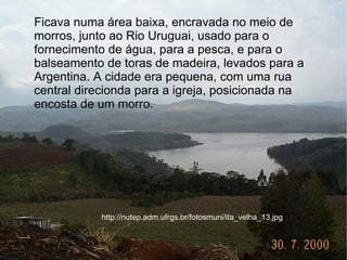 Ficava numa área baixa, encravada no meio de
morros, junto ao Rio Uruguai, usado para o
fornecimento de água, para a pesca, e para o
balseamento de toras de madeira, levados para a
Argentina. A cidade era pequena, com uma rua
central direcionda para a igreja, posicionada na
encosta de um morro.




           http://nutep.adm.ufrgs.br/fotosmuni/ita_velha_13.jpg
 