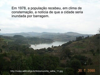 Em 1978, a população recebeu, em clima de
 consternação, a notícia de que a cidade seria
 inundada por barragem.




http://nutep.adm.ufrgs.br/fotosmuni/ita_velha_11.jpg
 
