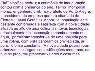 ("Itá" significa pedra); a cerimônia de inauguração
contou com a presença do eng. Telmo Thompson
Flores, engenheiro civil, ex-prefeito de Porto Alegre,
e presidente da empresa que era chamada de
Eletrosul (atual Gerasul). Agora, a população está
bastante conformada e satisfeita com a nova cidade,
situada no alto de uma colina; as novas tecnologias,
principalmente de locomoção e bombeamento de
água, permitiram transferí-la de uma baixada para
uma colina, com vista panorâmica privilegiada, ar
puro, e brisa constante. A nova cidade possui ruas
arborizadas e largas, com edificações modernas, em
que se procurou preservar valores e costumes.
 