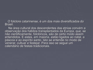 O folclore catarinense, é um dos mais diversificados do
Brasil.
  Na área cultural dos descendentes das etnias convém a
observação dos hábitos transplantados da Europa, que, se
não cientificamente, folclóricos, são de certo modo assim
entendidos. E estes, em maioria, estão ligados ao natal, a
páscoa e ao espírito santo. Isto se entende no modo de
venerar, cultuar e festejar. Para isso se segue um
calendário de festas tradicionais.
 