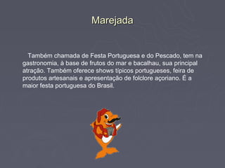 Marejada


  Também chamada de Festa Portuguesa e do Pescado, tem na
gastronomia, à base de frutos do mar e bacalhau, sua principal
atração. Também oferece shows típicos portugueses, feira de
produtos artesanais e apresentação de folclore açoriano. É a
maior festa portuguesa do Brasil.
 