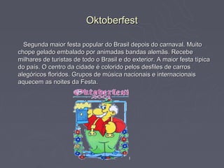 Oktoberfest

  Segunda maior festa popular do Brasil depois do carnaval. Muito
chope gelado embalado por animadas bandas alemãs. Recebe
milhares de turistas de todo o Brasil e do exterior. A maior festa típica
do país. O centro da cidade é colorido pelos desfiles de carros
alegóricos floridos. Grupos de música nacionais e internacionais
aquecem as noites da Festa.
 