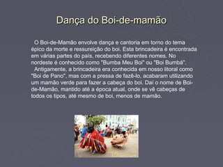 Dança do Boi-de-mamão

  O Boi-de-Mamão envolve dança e cantoria em torno do tema
épico da morte e ressureição do boi. Esta brincadeira é encontrada
em várias partes do país, recebendo diferentes nomes. No
nordeste é conhecido como "Bumba Meu Boi" ou "Boi Bumbá".
  Antigamente, a brincadeira era conhecida em nosso litoral como
"Boi de Pano", mas com a pressa de fazê-lo, acabaram utilizando
um mamão verde para fazer a cabeça do boi. Daí o nome de Boi-
de-Mamão, mantido até a época atual, onde se vê cabeças de
todos os tipos, até mesmo de boi, menos de mamão.
 