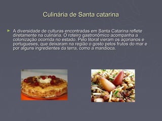 Culinária de Santa catarina

►   A diversidade de culturas encontradas em Santa Catarina reflete
    diretamente na culinária. O roteiro gastronômico acompanha a
    colonização ocorrida no estado. Pelo litoral vieram os açorianos e
    portugueses, que deixaram na região o gosto pelos frutos do mar e
    por alguns ingredientes da terra, como a mandioca.
 